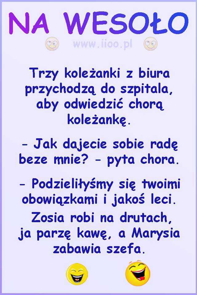 Trzy koleżanki z biura przychodzą do szpitala, aby odwiedzić chorą koleżankę. -Jak dajecie sobie radę beze mnie? - pyta chora. -Podzieliłyśmy się twoimi obowiązkami i jakoś leci. Zosia robi na drutach, ja parzę kawę, a Marysia zabawia szefa.