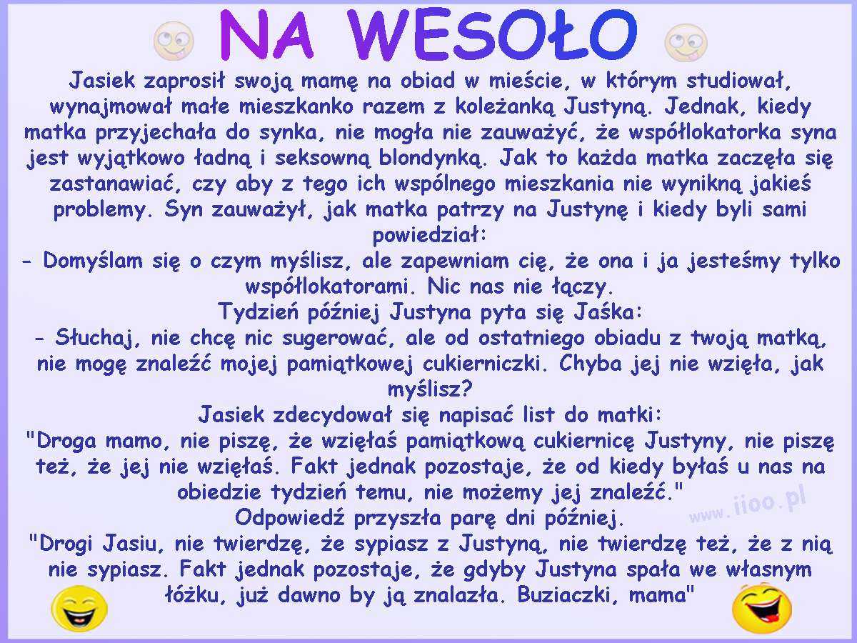 Jasiek zaprosił swoją mamę na obiad w mieście, w którym studiował, wynajmował małe mieszkanko razem z koleżanką Justyną. Jednak, kiedy matka przyjechała do synka, nie mogła nie zauważyć, że współlokatorka syna jest wyjątkowo ładną i seksowną blondynką. Jak to każda matka zaczęła się zastanawiać, czy aby z tego ich wspólnego mieszkania nie wynikną jakieś problemy. Syn zauważył, jak matka patrzy na Justynę i kiedy byli sami powiedział: - Domyślam się o czym myślisz, ale zapewniam cię, że ona i ja jesteśmy tylko współlokatorami. Nic nas nie łączy. Tydzień później Justyna pyta się Jaśka: - Słuchaj, nie chcę nic sugerować, ale od ostatniego obiadu z twoją matką, nie mogę znaleźć mojej pamiątkowej cukierniczki. Chyba jej nie wzięła, jak myślisz? Jasiek zdecydował się napisać list do matki: 