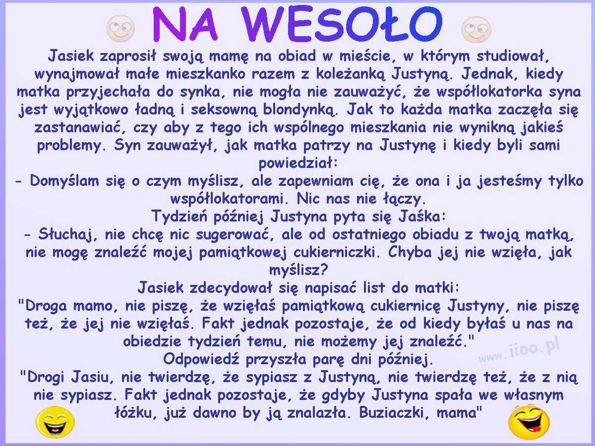 Jasiek zaprosił swoją mamę na obiad w mieście, w którym studiował, wynajmował małe mieszkanko razem z koleżanką Justyną. Jednak, kiedy matka przyjechała do synka, nie mogła nie zauważyć, że współlokatorka syna jest wyjątkowo ładną i seksowną blondynką. Jak to każda matka zaczęła się zastanawiać, czy aby z tego ich wspólnego mieszkania nie wynikną jakieś problemy. Syn zauważył, jak matka patrzy na Justynę i kiedy byli sami powiedział: - Domyślam się o czym myślisz, ale zapewniam cię, że ona i ja jesteśmy tylko współlokatorami. Nic nas nie łączy. Tydzień później Justyna pyta się Jaśka: - Słuchaj, nie chcę nic sugerować, ale od ostatniego obiadu z twoją matką, nie mogę znaleźć mojej pamiątkowej cukierniczki. Chyba jej nie wzięła, jak myślisz? Jasiek zdecydował się napisać list do matki: "Droga mamo, nie piszę, że wzięłaś pamiątkową cukiernicę Justyny, nie piszę też, że jej nie wzięłaś. Fakt jednak pozostaje, że od kiedy byłaś u nas na obiedzie tydzień temu, nie możemy jej znaleźć." Odpowiedź przyszła parę dni później. "Drogi Jasiu, nie twierdzę, że sypiasz z Justyną, nie twierdzę też, że z nią nie sypiasz. Fakt jednak pozostaje, że gdyby Justyna spała we własnym łóżku, już dawno by ją znalazła. Buziaczki, mama"