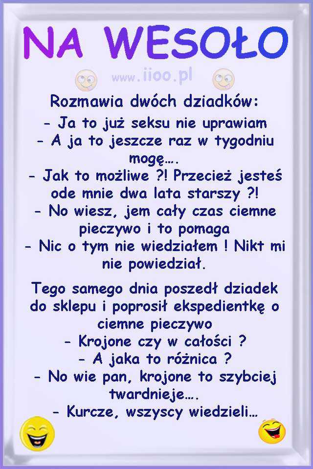 Rozmawia dwóch dziadków: - Ja to już seksu nie uprawiam - A ja to jeszcze raz w tygodniu mogę.... - Jak to możliwe ?! Przecież jesteś ode mnie dwa lata starszy ?! - No wiesz, jem cały czas ciemne pieczywo i to pomaga - Nic o tym nie wiedziałem ! Nikt mi nie powiedział. Tego samego dnia poszedł dziadek do sklepu i poprosił ekspedientkę o ciemne pieczywo - Krojone czy w całości ? - A jaka to różnica ? - No wie pan, krojone to szybciej twardnieje.... - Kurcze, wszyscy wiedzieli...