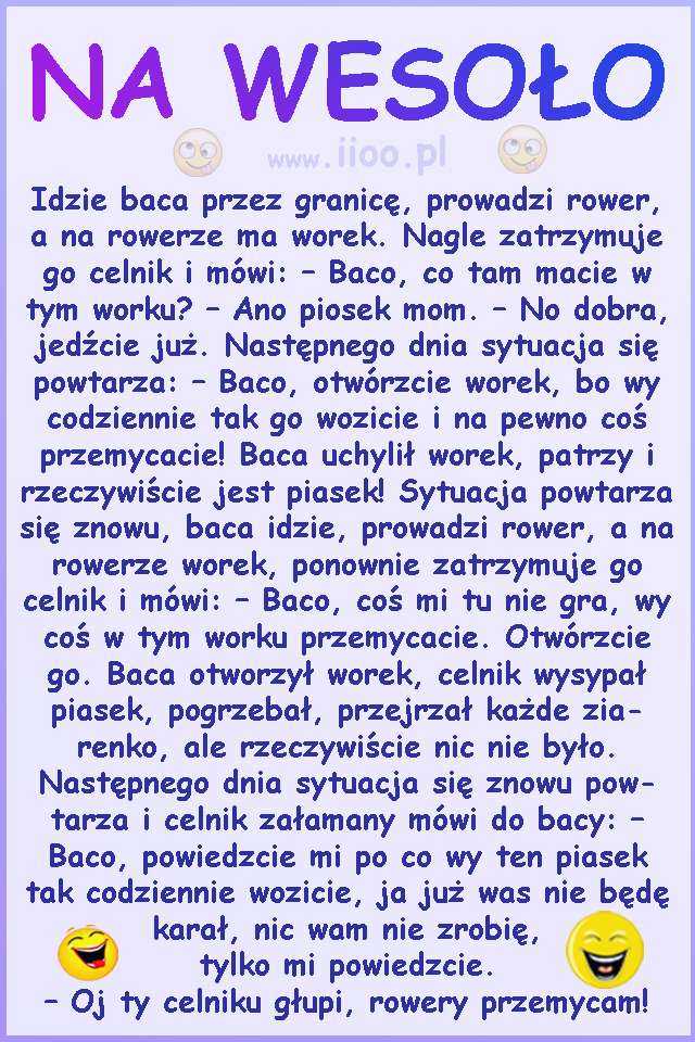 Idzie baca przez granicę, prowadzi rower, a na rowerze ma worek. Nagle zatrzymuje go celnik i mówi: – Baco, co tam macie w tym worku? – Ano piosek mom. – No dobra, jedźcie już. Następnego dnia sytuacja się powtarza: – Baco, otwórzcie worek, bo wy codziennie tak go wozicie i na pewno coś przemycacie! Baca uchylił worek, patrzy i rzeczywiście jest piasek! Sytuacja powtarza się znowu, baca idzie, prowadzi rower, a na rowerze worek, ponownie zatrzymuje go celnik i mówi: – Baco, coś mi tu nie gra, wy coś w tym worku przemycacie. Otwórzcie go. Baca otworzył worek, celnik wysypał piasek, pogrzebał, przejrzał każde ziarenko, ale rzeczywiście nic nie było. Następnego dnia sytuacja się znowu powtarza i celnik załamany mówi do bacy: – Baco, powiedzcie mi po co wy ten piasek tak codziennie wozicie, ja już was nie będę karał, nic wam nie zrobię, tylko mi powiedzcie. – Oj ty celniku głupi, rowery przemycam!