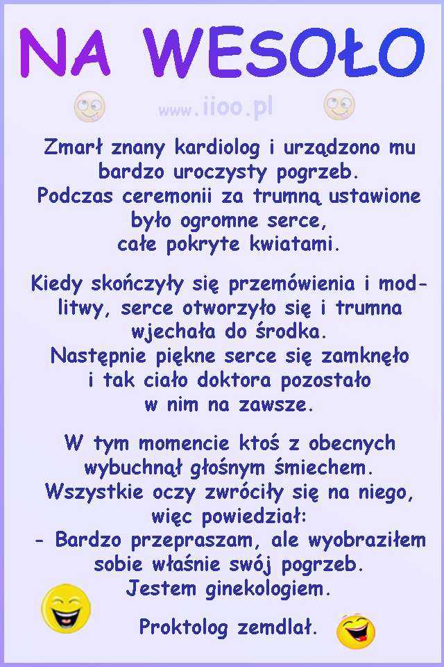 Zmarł znany kardiolog i urządzono mu bardzo uroczysty pogrzeb. Podczas ceremonii za trumną ustawione było ogromne serce, całe pokryte kwiatami. Kiedy skończyły się przemówienia i modlitwy, serce otworzyło się i trumna wjechała do środka. Następnie piękne serce się zamknęło i tak ciało doktora pozostało w nim na zawsze. W tym momencie ktoś z obecnych wybuchnął głośnym śmiechem. Wszystkie oczy zwróciły się na niego, więc powiedział: - Bardzo przepraszam, ale wyobraziłem sobie właśnie swój pogrzeb. Jestem ginekologiem. Proktolog zemdlał.