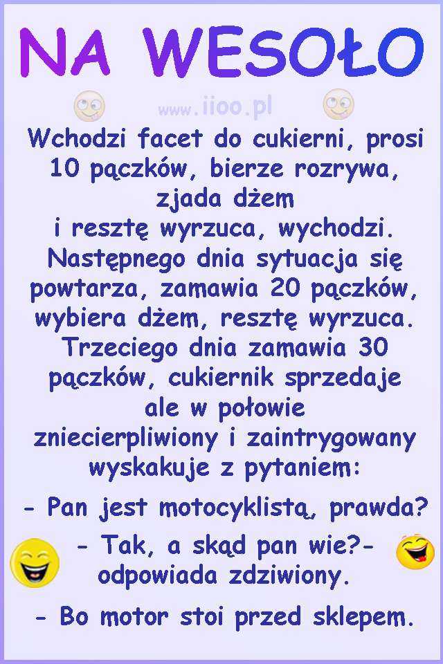 Wchodzi facet do cukierni, prosi 10 pączków, bierze rozrywa, zjada dżem i resztę wyrzuca, wychodzi. Następnego dnia sytuacja się powtarza, zamawia 20 pączków, wybiera dżem, resztę wyrzuca. Trzeciego dnia zamawia 30 pączków, cukiernik sprzedaje ale w połowie zniecierpliwiony i zaintrygowany wyskakuje z pytaniem: - Pan jest motocyklistą, prawda? - Tak, a skąd pan wie?- odpowiada zdziwiony. - Bo motor stoi przed sklepem.