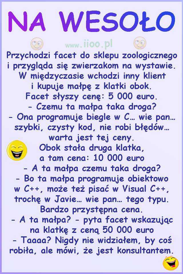 Przychodzi facet do sklepu zoologicznego i przygląda się zwierzakom na wystawie. W międzyczasie wchodzi inny klient i kupuje małpę z klatki obok. Facet słyszy cenę: 5 000 euro. - Czemu ta małpa taka droga? - Ona programuje biegle w C... wie pan... szybki, czysty kod, nie robi błędów... warta jest tej ceny. Obok stała druga klatka, a tam cena: 10 000 euro - A ta małpa czemu taka droga? - Bo ta małpa programuje obiektowo w C++, może też pisać w Visual C++, trochę w Javie... wie pan... tego typu. Bardzo przystępna cena. - A ta małpa? - pyta facet wskazując na klatkę z ceną 50 000 euro - Taaaa? Nigdy nie widziałem, by coś robiła, ale mówi, że jest konsultantem.