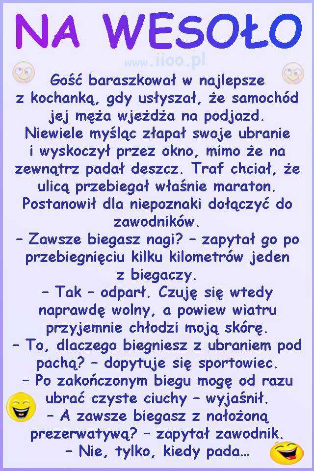 Gość baraszkował w najlepsze z kochanką, gdy usłyszał, że samochód jej męża wjeżdża na podjazd. Niewiele myśląc złapał swoje ubranie i wyskoczył przez okno, mimo że na zewnątrz padał deszcz. Traf chciał, że ulicą przebiegał właśnie maraton. Postanowił dla niepoznaki dołączyć do zawodników. – Zawsze biegasz nagi? – zapytał go po przebiegnięciu kilku kilometrów jeden z biegaczy. – Tak – odparł. Czuję się wtedy naprawdę wolny, a powiew wiatru przyjemnie chłodzi moją skórę. – To, dlaczego biegniesz z ubraniem pod pachą? – dopytuje się sportowiec. – Po zakończonym biegu mogę od razu ubrać czyste ciuchy – wyjaśnił. – A zawsze biegasz z nałożoną prezerwatywą? – zapytał zawodnik. – Nie, tylko, kiedy pada…