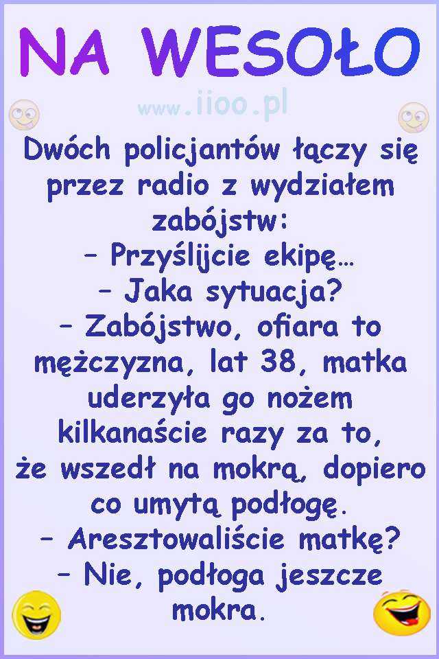 Dwóch policjantów łączy się przez radio z wydziałem zabójstw:  – Przyślijcie ekipę…  – Jaka sytuacja?  – Zabójstwo, ofiara to mężczyzna, lat 38, matka uderzyła go nożem kilkanaście razy za to,  że wszedł na mokrą, dopiero co umytą podłogę.  – Aresztowaliście matkę?  – Nie, podłoga jeszcze mokra.