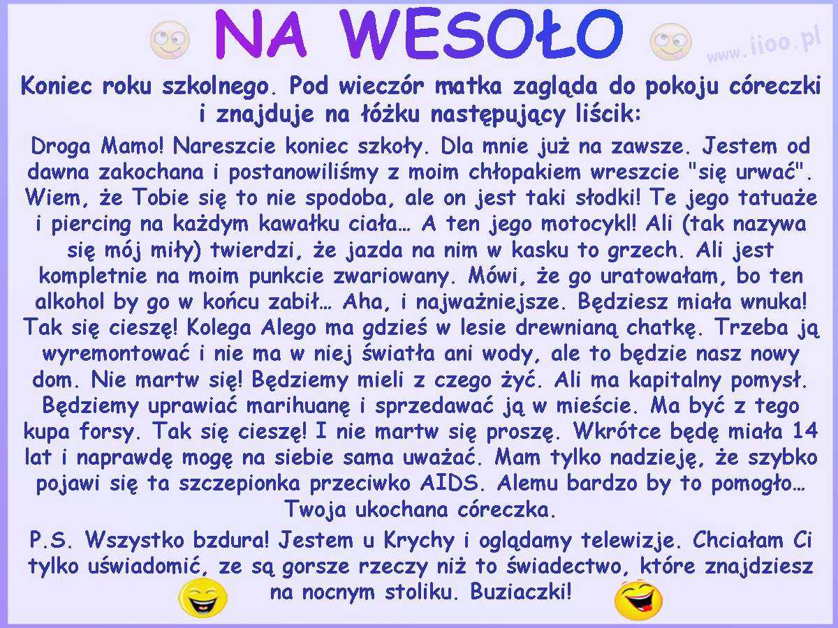 Koniec roku szkolnego. Pod wieczór matka zagląda do pokoju córeczki i znajduje na łóżku następujący liścik: Droga Mamo! Nareszcie koniec szkoły. Dla mnie już na zawsze. Jestem od dawna zakochana i postanowiliśmy z moim chłopakiem wreszcie "się urwać". Wiem, że Tobie się to nie spodoba, ale on jest taki słodki! Te jego tatuaże i piercing na każdym kawałku ciała... A ten jego motocykl! Ali (tak nazywa się mój miły) twierdzi, że jazda na nim w kasku to grzech. Ali jest kompletnie na moim punkcie zwariowany. Mówi, że go uratowałam, bo ten alkohol by go w końcu zabił... Aha, i najważniejsze. Będziesz miała wnuka! Tak się cieszę! Kolega Alego ma gdzieś w lesie drewnianą chatkę. Trzeba ją wyremontować i nie ma w niej światła ani wody, ale to będzie nasz nowy dom. Nie martw się! Będziemy mieli z czego żyć. Ali ma kapitalny pomysł. Będziemy uprawiać marihuanę i sprzedawać ją w mieście. Ma być z tego kupa forsy. Tak się cieszę! I nie martw się proszę. Wkrótce będę miała 14 lat i naprawdę mogę na siebie sama uważać. Mam tylko nadzieję, że szybko pojawi się ta szczepionka przeciwko AIDS. Alemu bardzo by to pomogło... Twoja ukochana córeczka. P.S. Wszystko bzdura! Jestem u Krychy i oglądamy telewizje. Chciałam Ci tylko uświadomić, ze są gorsze rzeczy niż to świadectwo, które znajdziesz na nocnym stoliku. Buziaczki!