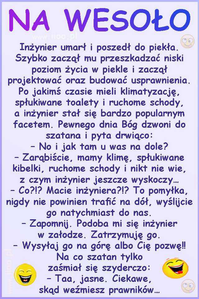 Inżynier umarł i poszedł do piekła. Szybko zaczął mu przeszkadzać niski poziom życia w piekle i zaczął projektować oraz budować usprawnienia. Po jakimś czasie mieli klimatyzację, spłukiwane toalety i ruchome schody, a inżynier stał się bardzo popularnym facetem. Pewnego dnia Bóg dzwoni do szatana i pyta drwiąco: – No i jak tam u was na dole? – Zarąbiście, mamy klimę, spłukiwane kibelki, ruchome schody i nikt nie wie, z czym inżynier jeszcze wyskoczy… – Co?!? Macie inżyniera?!? To pomyłka, nigdy nie powinien trafić na dół, wyślijcie go natychmiast do nas. – Zapomnij. Podoba mi się inżynier w załodze. Zatrzymuję go. – Wysyłaj go na górę albo Cię pozwę!! Na co szatan tylko zaśmiał się szyderczo: – Taa, jasne. Ciekawe, skąd weźmiesz prawników…